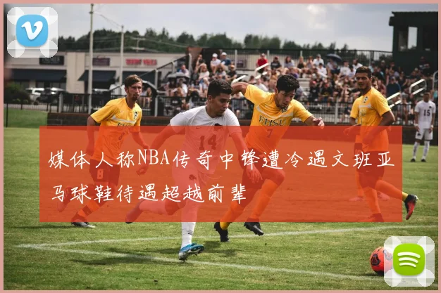 媒体人称NBA传奇中锋遭冷遇文班亚马球鞋待遇超越前辈